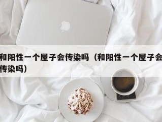 和阳性一个屋子会传染吗（和阳性一个屋子会传染吗）