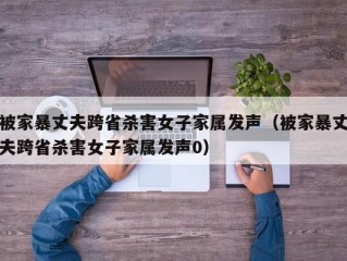 被家暴丈夫跨省杀害女子家属发声（被家暴丈夫跨省杀害女子家属发声0）