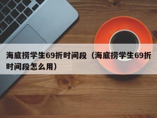 海底捞学生69折时间段（海底捞学生69折时间段怎么用）