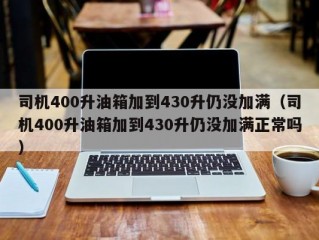 司机400升油箱加到430升仍没加满（司机400升油箱加到430升仍没加满正常吗）