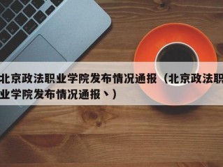 北京政法职业学院发布情况通报（北京政法职业学院发布情况通报丶）