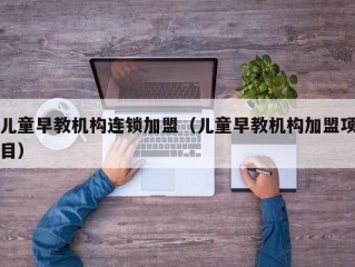 儿童早教机构连锁加盟（儿童早教机构加盟项目）