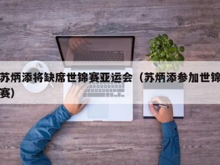 苏炳添将缺席世锦赛亚运会（苏炳添参加世锦赛）