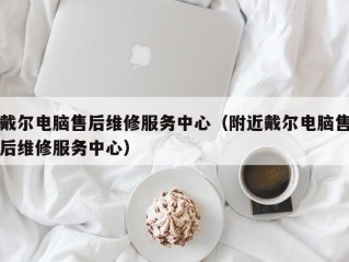 戴尔电脑售后维修服务中心（附近戴尔电脑售后维修服务中心）