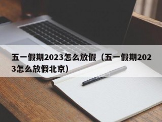 五一假期2023怎么放假（五一假期2023怎么放假北京）