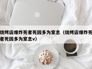 烧烤店爆炸死者死因多为窒息（烧烤店爆炸死者死因多为窒息v）