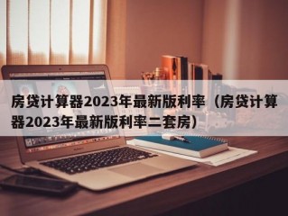 房贷计算器2023年最新版利率（房贷计算器2023年最新版利率二套房）