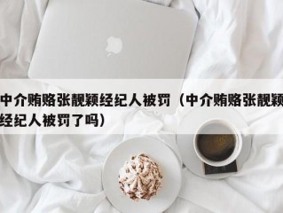 中介贿赂张靓颖经纪人被罚（中介贿赂张靓颖经纪人被罚了吗）