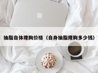 抽脂自体隆胸价格（自身抽脂隆胸多少钱）