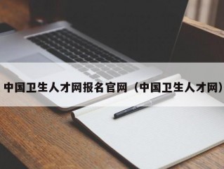 中国卫生人才网报名官网（中国卫生人才网）