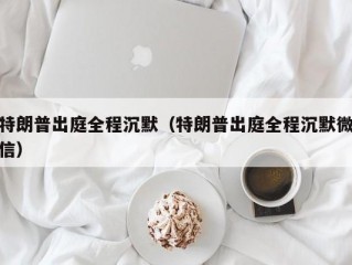 特朗普出庭全程沉默（特朗普出庭全程沉默微信）