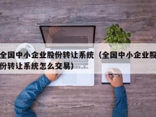 全国中小企业股份转让系统（全国中小企业股份转让系统怎么交易）