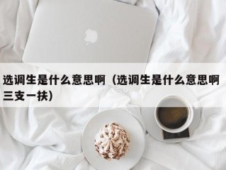 选调生是什么意思啊（选调生是什么意思啊 三支一扶）