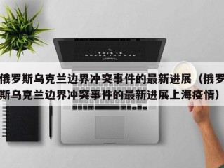 俄罗斯乌克兰边界冲突事件的最新进展（俄罗斯乌克兰边界冲突事件的最新进展上海疫情）