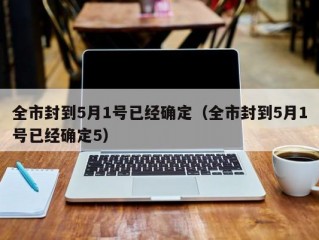 全市封到5月1号已经确定（全市封到5月1号已经确定5）