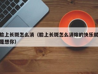 脸上长斑怎么消（脸上长斑怎么消除的快乐就是想你）