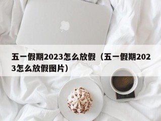 五一假期2023怎么放假（五一假期2023怎么放假图片）