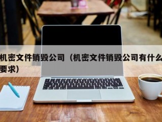 机密文件销毁公司（机密文件销毁公司有什么要求）