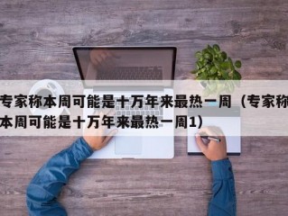 专家称本周可能是十万年来最热一周（专家称本周可能是十万年来最热一周1）