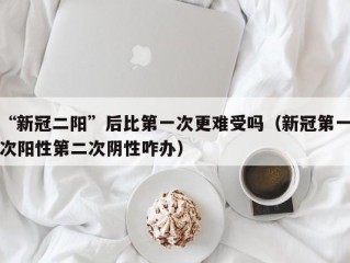 “新冠二阳”后比第一次更难受吗（新冠第一次阳性第二次阴性咋办）