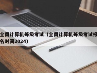 全国计算机等级考试（全国计算机等级考试报名时间2024）