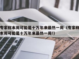 专家称本周可能是十万年来最热一周（专家称本周可能是十万年来最热一周!）