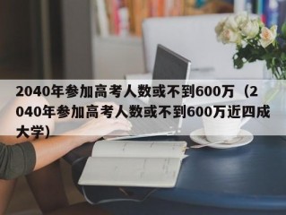 2040年参加高考人数或不到600万（2040年参加高考人数或不到600万近四成大学）