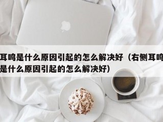 耳鸣是什么原因引起的怎么解决好（右侧耳鸣是什么原因引起的怎么解决好）