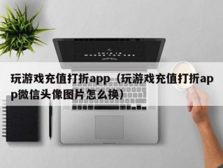 玩游戏充值打折app（玩游戏充值打折app微信头像图片怎么换）