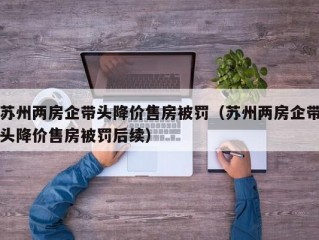 苏州两房企带头降价售房被罚（苏州两房企带头降价售房被罚后续）