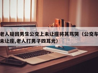 老人疑因男生公交上未让座将其骂哭（公交车未让座,老人打男子四耳光）