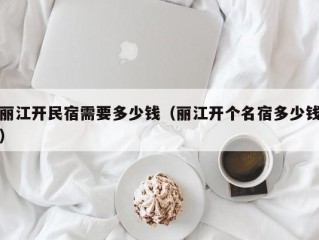 丽江开民宿需要多少钱（丽江开个名宿多少钱）