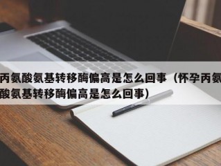 丙氨酸氨基转移酶偏高是怎么回事（怀孕丙氨酸氨基转移酶偏高是怎么回事）