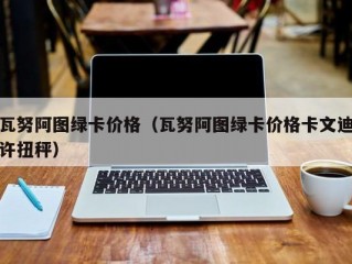 瓦努阿图绿卡价格（瓦努阿图绿卡价格卡文迪许扭秤）