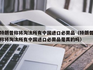 特朗普称将淘汰所有中国进口必需品（特朗普称将淘汰所有中国进口必需品是真的吗）