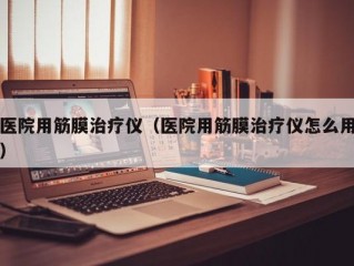 医院用筋膜治疗仪（医院用筋膜治疗仪怎么用）