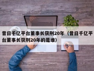 昔日千亿平台董事长获刑20年（昔日千亿平台董事长获刑20年的是谁）