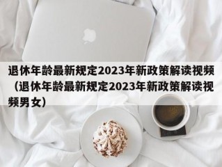 退休年龄最新规定2023年新政策解读视频（退休年龄最新规定2023年新政策解读视频男女）