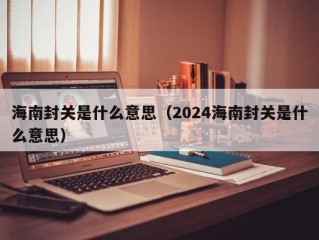 海南封关是什么意思（2024海南封关是什么意思）