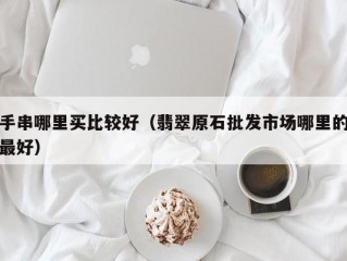 手串哪里买比较好（翡翠原石批发市场哪里的最好）