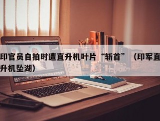 印官员自拍时遭直升机叶片“斩首”（印军直升机坠湖）