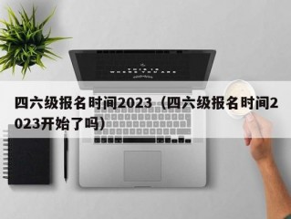 四六级报名时间2023（四六级报名时间2023开始了吗）