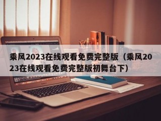 乘风2023在线观看免费完整版（乘风2023在线观看免费完整版初舞台下）