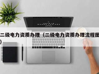 二级电力资质办理（二级电力资质办理流程图）