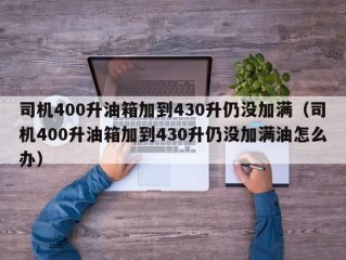 司机400升油箱加到430升仍没加满（司机400升油箱加到430升仍没加满油怎么办）