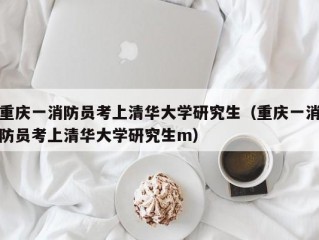 重庆一消防员考上清华大学研究生（重庆一消防员考上清华大学研究生m）