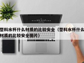 塑料水杯什么材质的比较安全（塑料水杯什么材质的比较安全图片）