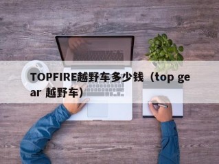 TOPFIRE越野车多少钱（top gear 越野车）