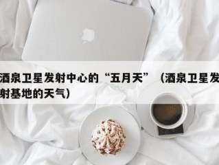 酒泉卫星发射中心的“五月天”（酒泉卫星发射基地的天气）