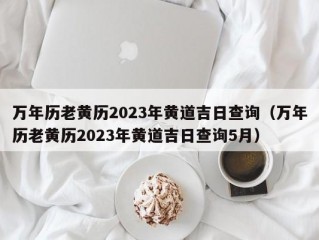 万年历老黄历2023年黄道吉日查询（万年历老黄历2023年黄道吉日查询5月）